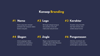 Konsep Branding
#1 Nama
#4 Slogan
#2 Logo
#5 Jingle
Nama yang akan menjadi
perhatian dan tertanam dalam
benak orang lain
Untuk pegangan dalam
memahami & menjadikan
brand tersebut istimewa
Berfungsi sebagai penguat
dan penekan nama dan
makna dari sebuah brand
Slogan yang berbentuk nada
sehingga dapat diklasifikasikan
sebagai elemen brand
Karakter yang mewakili
tipe-tipe tertentu dari
simbol sebuah brand.
Aktivitas mendesain dan
memproduksi wadah atau
pembungkus sebuah produk
#3 Karakter
#6 Pengemasan
 