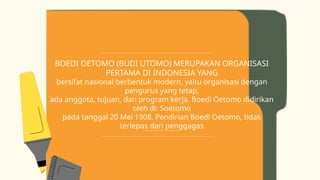 BOEDI OETOMO (BUDI UTOMO) MERUPAKAN ORGANISASI
PERTAMA DI INDONESIA YANG
bersifat nasional berbentuk modern, yaitu organisasi dengan
pengurus yang tetap,
ada anggota, tujuan, dan program kerja. Boedi Oetomo didirikan
oleh dr. Soetomo
pada tanggal 20 Mei 1908. Pendirian Boedi Oetomo, tidak
terlepas dari penggagas
atau pendorong lahirnya Boedi Oetomo yaitu dr. Wahidin Soedirohusodo.
 