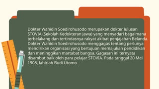 Dokter Wahidin Soedirohusodo merupakan dokter lulusan
STOVIA (Sekolah Kedokteran Jawa) yang menyadari bagaimana
terbelakang dan tertindasnya rakyat akibat penjajahan Belanda.
Dokter Wahidin Soedirohusodo menggagas tentang perlunya
mendirikan organisasi yang bertujuan memajukan pendidikan
dan meninggikan martabat bangsa. Gagasan ini ternyata
disambut baik oleh para pelajar STOVIA. Pada tanggal 20 Mei
1908, lahirlah Budi Utomo
 