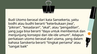 Budi Utomo berasal dari kata Sansekerta, yaitu
bodhi atau budhi berarti ”keterbukaan jiwa”,
”pikiran”, ”kesadaran”, ”akal”, atau ”pengadilan”,
yang juga bisa berarti ”daya untuk membentuk dan
menjunjung konsepsi dan ide-ide umum”. Adapun
perkataan utomo berasal dari utama, yang dalam
bahasa Sanskerta berarti ”tingkat pertama” atau
”sangat baik”
 