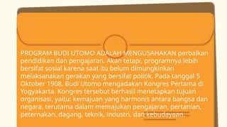 PROGRAM BUDI UTOMO ADALAH MENGUSAHAKAN perbaikan
pendidikan dan pengajaran. Akan tetapi, programnya lebih
bersifat sosial karena saat itu belum dimungkinkan
melaksanakan gerakan yang bersifat politik. Pada tanggal 5
Oktober 1908, Budi Utomo mengadakan Kongres Pertama di
Yogyakarta. Kongres tersebut berhasil menetapkan tujuan
organisasi, yaitu: kemajuan yang harmonis antara bangsa dan
negara, terutama dalam memajukan pengajaran, pertanian,
peternakan, dagang, teknik, industri, dan kebudayaan.
 