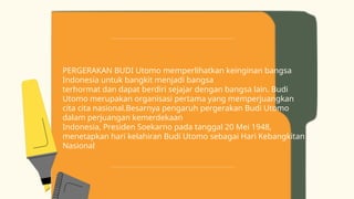 PERGERAKAN BUDI Utomo memperlihatkan keinginan bangsa
Indonesia untuk bangkit menjadi bangsa
terhormat dan dapat berdiri sejajar dengan bangsa lain. Budi
Utomo merupakan organisasi pertama yang memperjuangkan
cita cita nasional.Besarnya pengaruh pergerakan Budi Utomo
dalam perjuangan kemerdekaan
Indonesia, Presiden Soekarno pada tanggal 20 Mei 1948,
menetapkan hari kelahiran Budi Utomo sebagai Hari Kebangkitan
Nasional
 