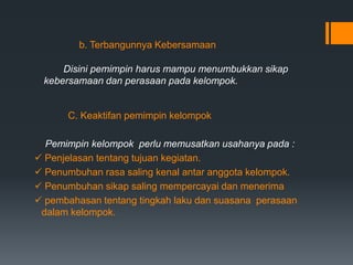 b. Terbangunnya Kebersamaan
Disini pemimpin harus mampu menumbukkan sikap
kebersamaan dan perasaan pada kelompok.
C. Keaktifan pemimpin kelompok
Pemimpin kelompok perlu memusatkan usahanya pada :
 Penjelasan tentang tujuan kegiatan.
 Penumbuhan rasa saling kenal antar anggota kelompok.
 Penumbuhan sikap saling mempercayai dan menerima
 pembahasan tentang tingkah laku dan suasana perasaan
dalam kelompok.
 