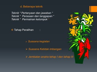 d. Beberapa teknik
Teknik “ Pertanyaan dan jawaban “
Teknik “ Perasaan dan tanggapan “
Teknik “ Permainan kelompok “
 Tahap Peralihan :
 Suasana kegiatan
 Suasana Ketidak imbangan
 Jembatan anatra tahap I dan tahap III
 