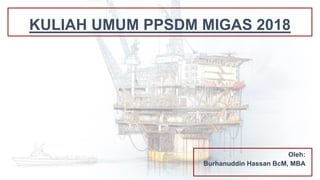 KULIAH UMUM PPSDM MIGAS 2018
Oleh:
Burhanuddin Hassan BcM, MBA
 