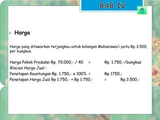  Harga 
Harga yang ditawarkan terjangkau untuk kalangan Mahasiswa/i yaitu Rp 3.500, 
per bungkus. 
Harga Pokok Produksi Rp. 70.000,- / 40 = Rp. 1.750,-/bungkus 
Rincian Harga Jual : 
Penetapan Keuntungan Rp. 1.750,- x 100% = Rp 1750,- 
Penetapan Harga Jual Rp 1.750,- + Rp 1.750,- = Rp.3.500,- 
 