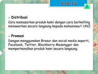  Distribusi 
Cara memasarkan produk kami dengan cara berkeliling 
menawarkan secara langsung kepada mahasiswa/i UNJ. 
 Promosi 
Dengan menggunakan Brosur dan social media seperti, 
Facebook, Twitter, Blackberry Mesengger dan 
memperkenalkan produk kami secara langsung. 
 