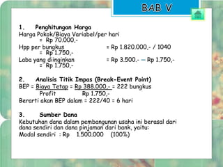 1. Penghitungan Harga 
Harga Pokok/Biaya Variabel/per hari 
= Rp 70.000,- 
Hpp per bungkus = Rp 1.820.000,- / 1040 
= Rp 1.750,- 
Laba yang diinginkan = Rp 3.500.- ─ Rp 1.750,- 
= Rp 1.750,- 
2. Analisis Titik Impas (Break-Event Point) 
BEP = Biaya Tetap = Rp 388.000,- = 222 bungkus 
Profit Rp 1.750,- 
Berarti akan BEP dalam = 222/40 = 6 hari 
3. Sumber Dana 
Kebutuhan dana dalam pembangunan usaha ini berasal dari 
dana sendiri dan dana pinjaman dari bank, yaitu: 
Modal sendiri : Rp 1.500.000 (100%) 
 