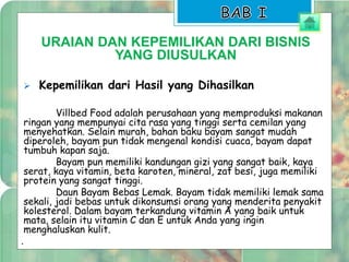 URAIAN DAN KEPEMILIKAN DARI BISNIS 
YANG DIUSULKAN 
 Kepemilikan dari Hasil yang Dihasilkan 
Villbed Food adalah perusahaan yang memproduksi makanan 
ringan yang mempunyai cita rasa yang tinggi serta cemilan yang 
menyehatkan. Selain murah, bahan baku bayam sangat mudah 
diperoleh, bayam pun tidak mengenal kondisi cuaca, bayam dapat 
tumbuh kapan saja. 
Bayam pun memiliki kandungan gizi yang sangat baik, kaya 
serat, kaya vitamin, beta karoten, mineral, zat besi, juga memiliki 
protein yang sangat tinggi. 
Daun Bayam Bebas Lemak. Bayam tidak memiliki lemak sama 
sekali, jadi bebas untuk dikonsumsi orang yang menderita penyakit 
kolesterol. Dalam bayam terkandung vitamin A yang baik untuk 
mata, selain itu vitamin C dan E untuk Anda yang ingin 
menghaluskan kulit. 
. 
 