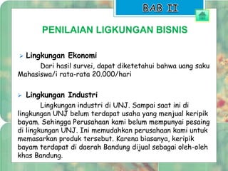 PENILAIAN LIGKUNGAN BISNIS 
 Lingkungan Ekonomi 
Dari hasil survei, dapat diketetahui bahwa uang saku 
Mahasiswa/i rata-rata 20.000/hari 
 Lingkungan Industri 
Lingkungan industri di UNJ. Sampai saat ini di 
lingkungan UNJ belum terdapat usaha yang menjual keripik 
bayam. Sehingga Perusahaan kami belum mempunyai pesaing 
di lingkungan UNJ. Ini memudahkan perusahaan kami untuk 
memasarkan produk tersebut. Karena biasanya, keripik 
bayam terdapat di daerah Bandung dijual sebagai oleh-oleh 
khas Bandung. 
 
