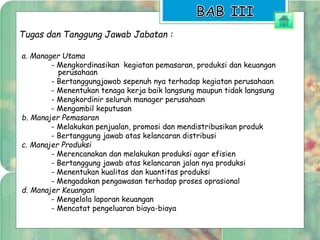 Tugas dan Tanggung Jawab Jabatan : 
a. Manager Utama 
- Mengkordinasikan kegiatan pemasaran, produksi dan keuangan 
perusahaan 
- Bertanggungjawab sepenuh nya terhadap kegiatan perusahaan 
- Menentukan tenaga kerja baik langsung maupun tidak langsung 
- Mengkordinir seluruh manager perusahaan 
- Mengambil keputusan 
b. Manajer Pemasaran 
- Melakukan penjualan, promosi dan mendistribusikan produk 
- Bertanggung jawab atas kelancaran distribusi 
c. Manajer Produksi 
- Merencanakan dan melakukan produksi agar efisien 
- Bertanggung jawab atas kelancaran jalan nya produksi 
- Menentukan kualitas dan kuantitas produksi 
- Mengadakan pengawasan terhadap proses oprasional 
d. Manajer Keuangan 
- Mengelola laporan keuangan 
- Mencatat pengeluaran biaya-biaya 
 