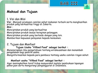 Maksud dan Tujuan 
1. Visi dan Misi 
Visi : Menjadi produsen cemilan sehat makanan terbaik serta menghasilkan 
produk yang berkualitas tinggi di Jakarta. 
Misi : 
Menciptakan produk yang berkualitas 
Menciptakan produk sesuai keinginan pelanggan. 
Menciptakan produk yang berbeda dengan yang lain. 
Memberikan kepuasan pelayanan kepada konsumen. 
2. Tujuan dan Manfaat 
Tujuan Usaha “Villbed Food” sebagai berikut : 
Menenerapkan ilmu pengetahuan tentang wirakeusahaan dan menambah 
pengalaman bagi pemilik usaha. 
Menginformasikan kepada para pembaca tentang usaha cemilan ringan sehat. 
Manfaat usaha “Villbed Food” sebagai berikut : 
Agar meningkatkan taraf hidup masyarakat melalui pembukaan lapangan 
pekerjaan serta mengurangi pengangguran di Indonesia. 
 