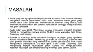 MASALAH
 Pihak yang dulunya pernah menjadi pemilik waralaba Cold Stone Creamery
mengklaim bahwa perusahaan induk telah membuka lokasi gerai yang
terlalu dekat satu sama lain, membutuhkan renovasi yang mahal, dan
melebihkan pendapatan dan potensi pendapatan sehingga mengakibatkan
kerugian kompetitif.
 Pada bulan Juni 2008, Wall Street Journal mengupas masalah tersebut.
Artikel ini menyatakan bahwa sekitar 16-20% gerai waralaba Cold Stone
Creamery telah ditutup.
 Banyak di antaranya telah menderita kerugian keuangan yang signifikan
karena investasi mereka. Artikel ini juga memuat klaim yang diajukan oleh
para pemilik waralaba yang menyatakan bahwa perusahaan telah salah
mengartikan pendapatan rata-rata gerai Cold Stone Creamery dan
mengurangi margin keuntungan gerai. Kondisi ini mengilustrasikan
kesulitan keuangan dan emosional yang menimpa para pemilik usaha
13
 