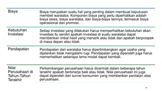 16
Biaya Biaya merupakan suatu hal yang penting dalam membuat keputusan
membeli waralaba. Komponen biaya yang perlu diperhatikan adalah
biaya sewa, biaya waralaba, dan biaya-biaya lainnya, termasuk biaya
operasional dan promosi.
Kebutuhan
Investasi
Setiap investasi yang dilakukan harus memperhatikan kebutuhan akan
investasi itu sendiri apakah investasi di suatu waralaba dapat
memberikan imbal hasil yang menarik atau tidak dan apakah berprospek
di masa depan atau tidak.
Pendapatan Pendapatan dari waralaba harus dipertimbangkan agar usaha yang
dijalankan tidak mengalami rugi. Pendapatan yang diperoleh juga harus
memerhatikan seberapa lama modal dapat kembali.
Nilai
Perusahaan di
Tahun-Tahun
Terakhir
Perkembangan perusahaan harus dicermati dalam beberapa tahun
terakhir apakah berkinerja baik atau tidak. Nilai perusahaan ini juga
dapat diperoleh dari survei konsumen yang memberikan penilaian atas
perusahaan.
 