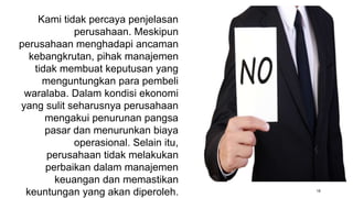 18
Kami tidak percaya penjelasan
perusahaan. Meskipun
perusahaan menghadapi ancaman
kebangkrutan, pihak manajemen
tidak membuat keputusan yang
menguntungkan para pembeli
waralaba. Dalam kondisi ekonomi
yang sulit seharusnya perusahaan
mengakui penurunan pangsa
pasar dan menurunkan biaya
operasional. Selain itu,
perusahaan tidak melakukan
perbaikan dalam manajemen
keuangan dan memastikan
keuntungan yang akan diperoleh.
 