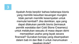 19
Apakah Anda berpikir bahwa beberapa bisnis
yang memiliki kesulitan keuangan mungkin
tidak pernah memiliki kesempatan untuk
memulai kembali? Jika demikian, apa yang
dapat dilakukan pemilik bisnis (termasuk
pemilik waralaba dari Cold Stone Creamery)
untuk melakukan sesuatu di masa depan demi
memastikan usaha yang layak secara
finansial? Gunakan konsep yang disampaikan
dalam bab ini dan Bab 3 untuk merumuskan
3
 