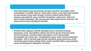20
• Ada kesempatan bagi perusahaan dengan kesulitan keuangan untuk
medapatkan investasi. Namun, tidak ada investor yang ingin berinvestasi
ke perusahaan yang tidak tampak memiliki potensi pertumbuhan
ataupun perusahaan yang memiliki manajemen yang buruk. Menurut
teori analisis kelayakan, jika perusahaan tidak layak secara finansial, ide
utama bisnis harus diciptakan kembali.
• Pemilik bisnis ataupun pemilik waralaba harus membuat analisis
kelayakan untuk memastikan bahwa ide bisnis secara finansial layak.
Survei keinginan membeli dapat digunakan untuk memprediksi
pendapatan dari bisnis dan menganalisis biaya, serta menilai kelayakan
keuangan. Hal ini penting bagi pemilik waralaba yang berencana untuk
membuka gerai karena setiap lokasi usaha memiliki faktor yang berbeda
yang mempengaruhi kelayakan investasi.
 