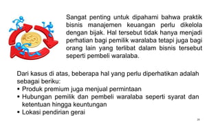 25
Dari kasus di atas, beberapa hal yang perlu diperhatikan adalah
sebagai beriku:
 Produk premium juga menjual permintaan
 Hubungan pemilik dan pembeli waralaba seperti syarat dan
ketentuan hingga keuntungan
 Lokasi pendirian gerai
Sangat penting untuk dipahami bahwa praktik
bisnis manajemen keuangan perlu dikelola
dengan bijak. Hal tersebut tidak hanya menjadi
perhatian bagi pemilik waralaba tetapi juga bagi
orang lain yang terlibat dalam bisnis tersebut
seperti pembeli waralaba.
 