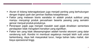 28
 Aturan di bidang ketenagakerjaan juga menjadi penting yang berhubungan
dengan tingkat upah dan jaminan fasilitas kesejahteraan.
 Faktor yang melawan bisnis waralaba ini adalah produk subtitusi yang
mampu menyaingi produk perusahaan beserta pesaing yang semakin
gencar menjual produk-produknya.
 Penerapan pajak juga menjadi masalah saat pajak dinaikkan sementara
pendapatan tidak mengalami kenaikan yang signifikan.
 Faktor lain yang tidak dikesampingkan adalah kondisi ekonomi yang datar
cenderung sulit. Kondisi ini membuat segalanya menjadi lebih sulit untuk
berkembang, daya beli masyarakat turun, harga bahan baku mahal, dan
biaya operasional tinggi.
 