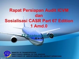 Rapat Persiapan Audit ICVM
dan
Sosialisasi CASR Part 67 Edition
1 Amd.0
12 September 2017
MINISTRY OF TRANSPORTATION
DIRECTORATE GENERAL OF CIVIL AVIATION
DIRECTORATE OF AIRWORTHINESS AND AIRCRAFT OPERATIONS
 