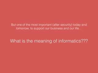 But one of the most important (after security) today and
tomorrow, to support our business and our life…
What is the meaning of informatics???
 