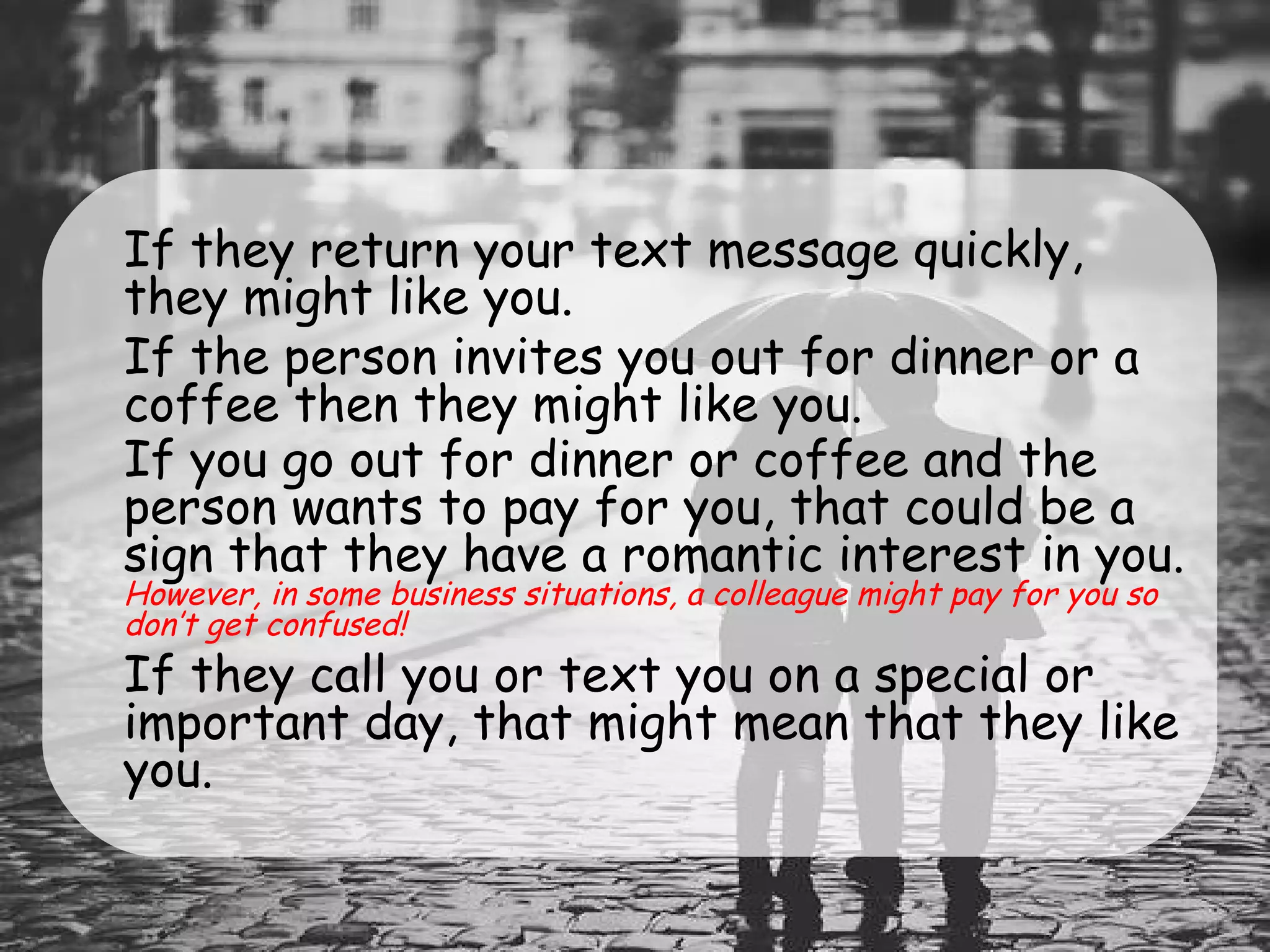 •
If they return your text message quickly,
they might like you.
•
If the person invites you out for dinner or a
coffee then they might like you.
•
If you go out for dinner or coffee and the
person wants to pay for you, that could be a
sign that they have a romantic interest in you.
However, in some business situations, a colleague might pay for you so
don’t get confused!
•
If they call you or text you on a special or
important day, that might mean that they like
you.
 
