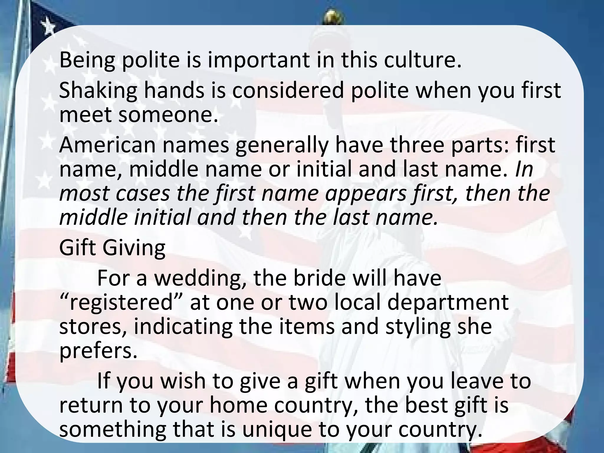 •
Being polite is important in this culture.
•
Shaking hands is considered polite when you first
meet someone.
•
American names generally have three parts: first
name, middle name or initial and last name. In
most cases the first name appears first, then the
middle initial and then the last name.
•
Gift Giving
For a wedding, the bride will have
“registered” at one or two local department
stores, indicating the items and styling she
prefers.
If you wish to give a gift when you leave to
return to your home country, the best gift is
something that is unique to your country.
 