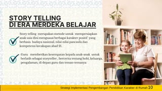 STORY TELLING
DI ERA MERDEKA BELAJAR
Story telling merupakan metode untuk mempersiapkan
anak usia dini menguasai berbagai karakter positif yang
berbasis budaya nasional, nilai-nilai pancasila dan
kompetensi kecakapan abad 21.
Guru memberikan kesempatan kepada anak-anak untuk
berlatih sebagai storyteller , bercerita tentang hobi, keluarga,
pengalaman, di depan guru dan teman-temanya
10Strategi Implementasi Pengembangan Pendidikan Karakter di Rumah
 