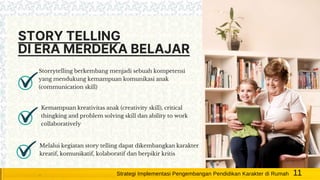 STORY TELLING
DI ERA MERDEKA BELAJAR
Storrytelling berkembang menjadi sebuah kompetensi
yang mendukung kemampuan komunikasi anak
(communication skill)
Kemampuan kreativitas anak (creativity skill), critical
thingking and problem solving skill dan ability to work
collaboratively
Melalui kegiatan story telling dapat dikembangkan karakter
kreatif, komunikatif, kolaboratif dan berpikir kritis
11Strategi Implementasi Pengembangan Pendidikan Karakter di Rumah
 