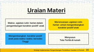 Makna kegiatan rutin harian dalam
pengembangan karakter positif anak
Uraian Materi
Merencanaan kegiatan rutin
harian untuk mengembangkan
karakter positif anak
Mengembangkan karakter postif
anak pada waktu-waktu beresiko
Tinggi
Menyusun
Tata Tertib di rumah
16Strategi Implementasi Pengembangan Pendidikan Karakter di Rumah
 