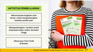 AKTIVITAS PEMBELAJARAN
•Merencanaan kegiatan rutin
harian untuk mengembangkan
karakter positif anak
•Mengembangkan karakter postif
anak pada waktu-waktu beresiko
Tinggi
•Menyusun Tata Tertib
di Rumah
17Strategi Implementasi Pengembangan Pendidikan Karakter di Rumah
 
