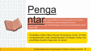Salah satu kebijakan pendidikan di masa pandemi ini yaitu
adanya inovasi pendidikan yang mengubah proses
pembelajaran tatap muka dengan metode pembelajaran jarak
jauh (PJJ)
Pendidikan Dalam Masa Darurat Penyebaran Covid -19 lebih
mengedepankan pada pengembangan kecakapan hidup dan
pendidikan karakter bagi anak di rumah
2Strategi Implementasi Pengembangan Pendidikan Karakter di Rumah
Penga
ntar
 