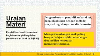 Uraian
Materi
Pendidikan karakter melalui
kegiatan storytelling dalam
pembelajaran jarak jauh (PJJ)
Pengembangan pendidikan karakter,
dapat dilakukan dengan metode
story telling, dengan media bermain
Masa perkembangan anak paling
banyak belajar melalui mendengar
dan melihat kemudian
mempraktekkannya.
8Strategi Implementasi Pengembangan Pendidikan Karakter di Rumah
 