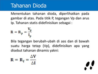 Tahanan Dioda
Menentukan tahanan dioda, diperlihatkan pada
gambar di atas. Pada titik P, tegangan Vp dan arus
Ip. Tahanan statis didefinisikan sebagai :
Bila tegangan berubah-ubah di aas dan di bawah
suatu harga tetap (Vp), didefinisikan apa yang
disebut tahanan dinamis yakni:
 