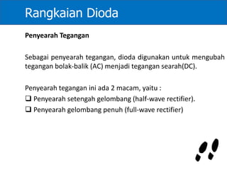 Rangkaian Dioda
Penyearah Tegangan
Sebagai penyearah tegangan, dioda digunakan untuk mengubah
tegangan bolak-balik (AC) menjadi tegangan searah(DC).
Penyearah tegangan ini ada 2 macam, yaitu :
 Penyearah setengah gelombang (half-wave rectifier).
 Penyearah gelombang penuh (full-wave rectifier)
 
