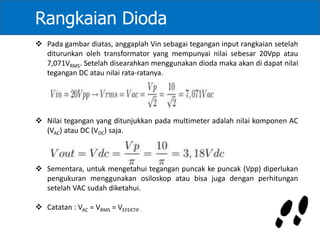 Rangkaian Dioda
 Pada gambar diatas, anggaplah Vin sebagai tegangan input rangkaian setelah
diturunkan oleh transformator yang mempunyai nilai sebesar 20Vpp atau
7,071VRMS. Setelah disearahkan menggunakan dioda maka akan di dapat nilai
tegangan DC atau nilai rata-ratanya.
 Nilai tegangan yang ditunjukkan pada multimeter adalah nilai komponen AC
(VAC) atau DC (VDC) saja.
 Sementara, untuk mengetahui tegangan puncak ke puncak (Vpp) diperlukan
pengukuran menggunakan osiloskop atau bisa juga dengan perhitungan
setelah VAC sudah diketahui.
 Catatan : VAC = VRMS = VEFEKTIF .
 