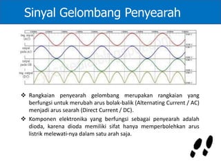  Rangkaian penyearah gelombang merupakan rangkaian yang
berfungsi untuk merubah arus bolak-balik (Alternating Current / AC)
menjadi arus searah (Direct Current / DC).
 Komponen elektronika yang berfungsi sebagai penyearah adalah
dioda, karena dioda memiliki sifat hanya memperbolehkan arus
listrik melewati-nya dalam satu arah saja.
Sinyal Gelombang Penyearah
 