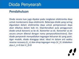 Dioda Penyearah
Pendahuluan
Diode secara luas juga dipakai pada rangkaian elektronika daya
untuk menkonversi daya elektronik. Beberapa diode yang sering
digunakan dalam elektronika daya untuk pemprosesan daya
akan dibahas dalam bab ini. Diperkenalkan pula penggunaan
diode untuk konversi ac ke dc. Konverter ac-dc. Konverter ac-dc
secara umum dikenal dengan nama penyearah(rectiviers). Dan
diode penyearah menyediakan tegangan keluaran dc yang pasti.
Agar mudah, diode dianggap ideal. Ideal ini dalam arti waktu
reverse recovery (t_rr) dan drop tegangan maju (V_D ) diabaikan
atau t_rr=0 dan V_D=0
 