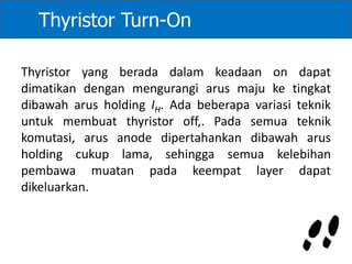 Thyristor yang berada dalam keadaan on dapat
dimatikan dengan mengurangi arus maju ke tingkat
dibawah arus holding IH. Ada beberapa variasi teknik
untuk membuat thyristor off,. Pada semua teknik
komutasi, arus anode dipertahankan dibawah arus
holding cukup lama, sehingga semua kelebihan
pembawa muatan pada keempat layer dapat
dikeluarkan.
Thyristor Turn-On
 