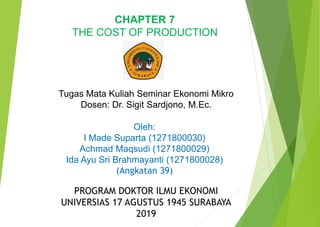 CHAPTER 7
THE COST OF PRODUCTION
Tugas Mata Kuliah Seminar Ekonomi Mikro
Dosen: Dr. Sigit Sardjono, M.Ec.
Oleh:
I Made Suparta (1271800030)
Achmad Maqsudi (1271800029)
Ida Ayu Sri Brahmayanti (1271800028)
(Angkatan 39)
PROGRAM DOKTOR ILMU EKONOMI
UNIVERSIAS 17 AGUSTUS 1945 SURABAYA
2019
 