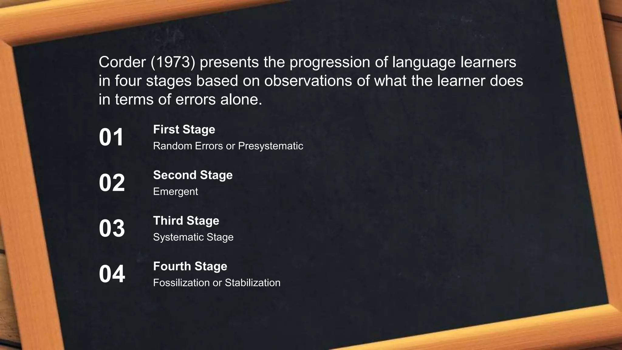 Corder (1973) presents the progression of language learners
in four stages based on observations of what the learner does
in terms of errors alone.
First Stage
Random Errors or Presystematic
Second Stage
Emergent
Third Stage
Systematic Stage
Fourth Stage
Fossilization or Stabilization
01
02
03
04
 