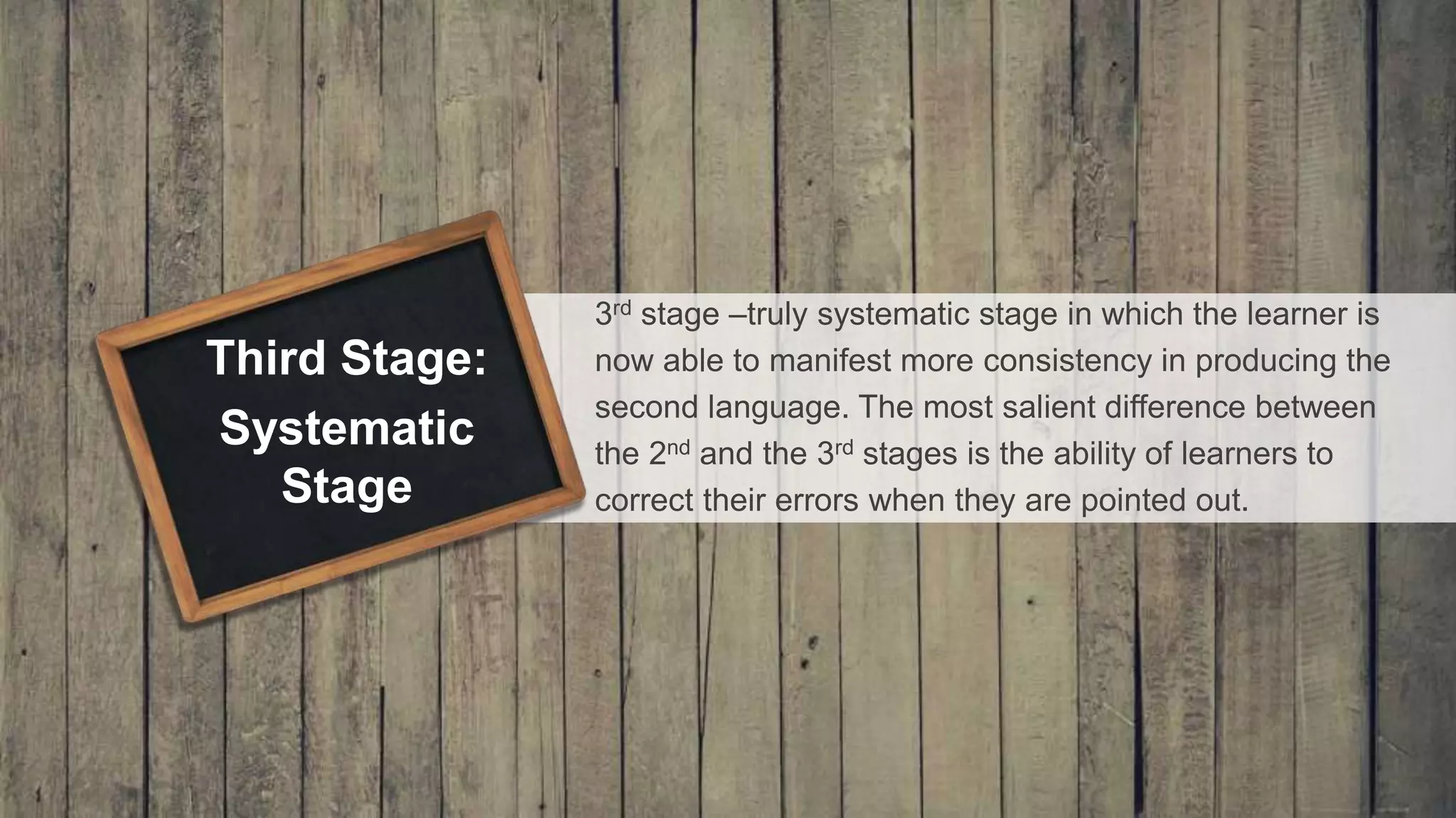 3rd stage –truly systematic stage in which the learner is
now able to manifest more consistency in producing the
second language. The most salient difference between
the 2nd and the 3rd stages is the ability of learners to
correct their errors when they are pointed out.
Third Stage:
Systematic
Stage
 