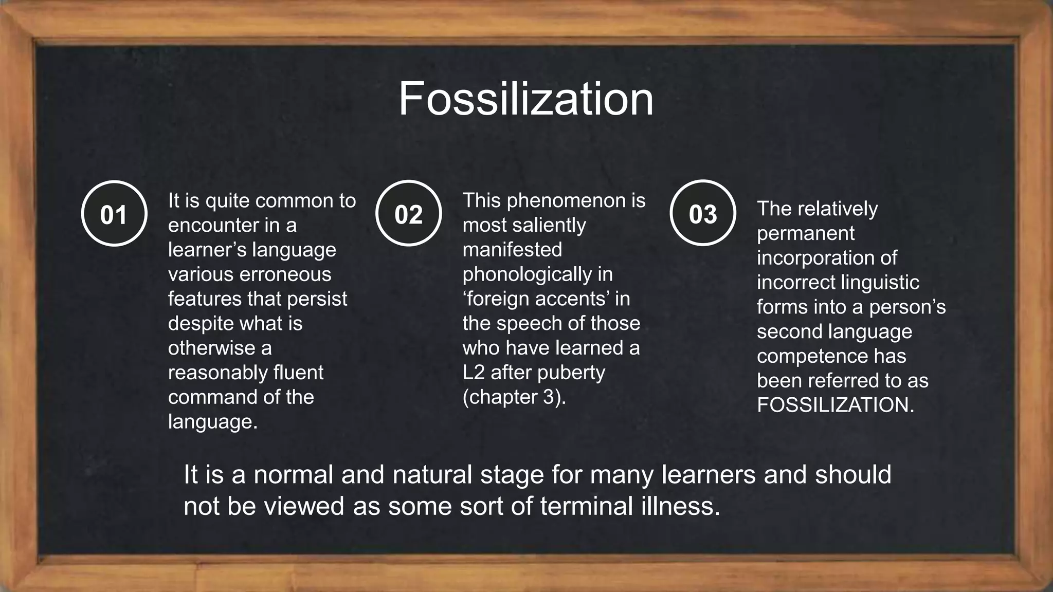 Fossilization
It is quite common to
encounter in a
learner’s language
various erroneous
features that persist
despite what is
otherwise a
reasonably fluent
command of the
language.
01
This phenomenon is
most saliently
manifested
phonologically in
‘foreign accents’ in
the speech of those
who have learned a
L2 after puberty
(chapter 3).
02 The relatively
permanent
incorporation of
incorrect linguistic
forms into a person’s
second language
competence has
been referred to as
FOSSILIZATION.
03
It is a normal and natural stage for many learners and should
not be viewed as some sort of terminal illness.
 
