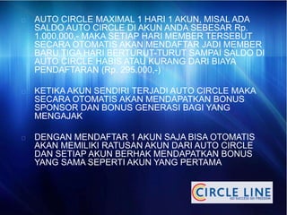 AUTO CIRCLE MAXIMAL 1 HARI 1 AKUN, MISAL ADA
SALDO AUTO CIRCLE DI AKUN ANDA SEBESAR Rp.
1.000,000,- MAKA SETIAP HARI MEMBER TERSEBUT
SECARA OTOMATIS AKAN MENDAFTAR JADI MEMBER
BARU TIGA HARI BERTURUT-TURUT SAMPAI SALDO DI
AUTO CIRCLE HABIS ATAU KURANG DARI BIAYA
PENDAFTARAN (Rp. 295.000,-)
KETIKA AKUN SENDIRI TERJADI AUTO CIRCLE MAKA
SECARA OTOMATIS AKAN MENDAPATKAN BONUS
SPONSOR DAN BONUS GENERASI BAGI YANG
MENGAJAK
DENGAN MENDAFTAR 1 AKUN SAJA BISA OTOMATIS
AKAN MEMILIKI RATUSAN AKUN DARI AUTO CIRCLE
DAN SETIAP AKUN BERHAK MENDAPATKAN BONUS
YANG SAMA SEPERTI AKUN YANG PERTAMA
 