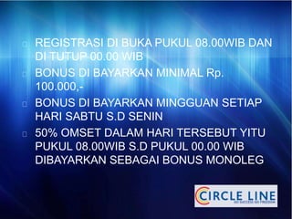 REGISTRASI DI BUKA PUKUL 08.00WIB DAN
DI TUTUP 00.00 WIB
BONUS DI BAYARKAN MINIMAL Rp.
100.000,-
BONUS DI BAYARKAN MINGGUAN SETIAP
HARI SABTU S.D SENIN
50% OMSET DALAM HARI TERSEBUT YITU
PUKUL 08.00WIB S.D PUKUL 00.00 WIB
DIBAYARKAN SEBAGAI BONUS MONOLEG
 