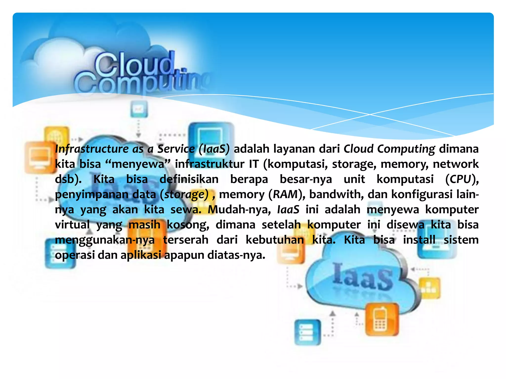 Infrastructure as a Service (IaaS) adalah layanan dari Cloud Computing dimana
kita bisa “menyewa” infrastruktur IT (komputasi, storage, memory, network
dsb). Kita bisa definisikan berapa besar-nya unit komputasi (CPU),
penyimpanan data (storage) , memory (RAM), bandwith, dan konfigurasi lain-
nya yang akan kita sewa. Mudah-nya, IaaS ini adalah menyewa komputer
virtual yang masih kosong, dimana setelah komputer ini disewa kita bisa
menggunakan-nya terserah dari kebutuhan kita. Kita bisa install sistem
operasi dan aplikasi apapun diatas-nya.
 