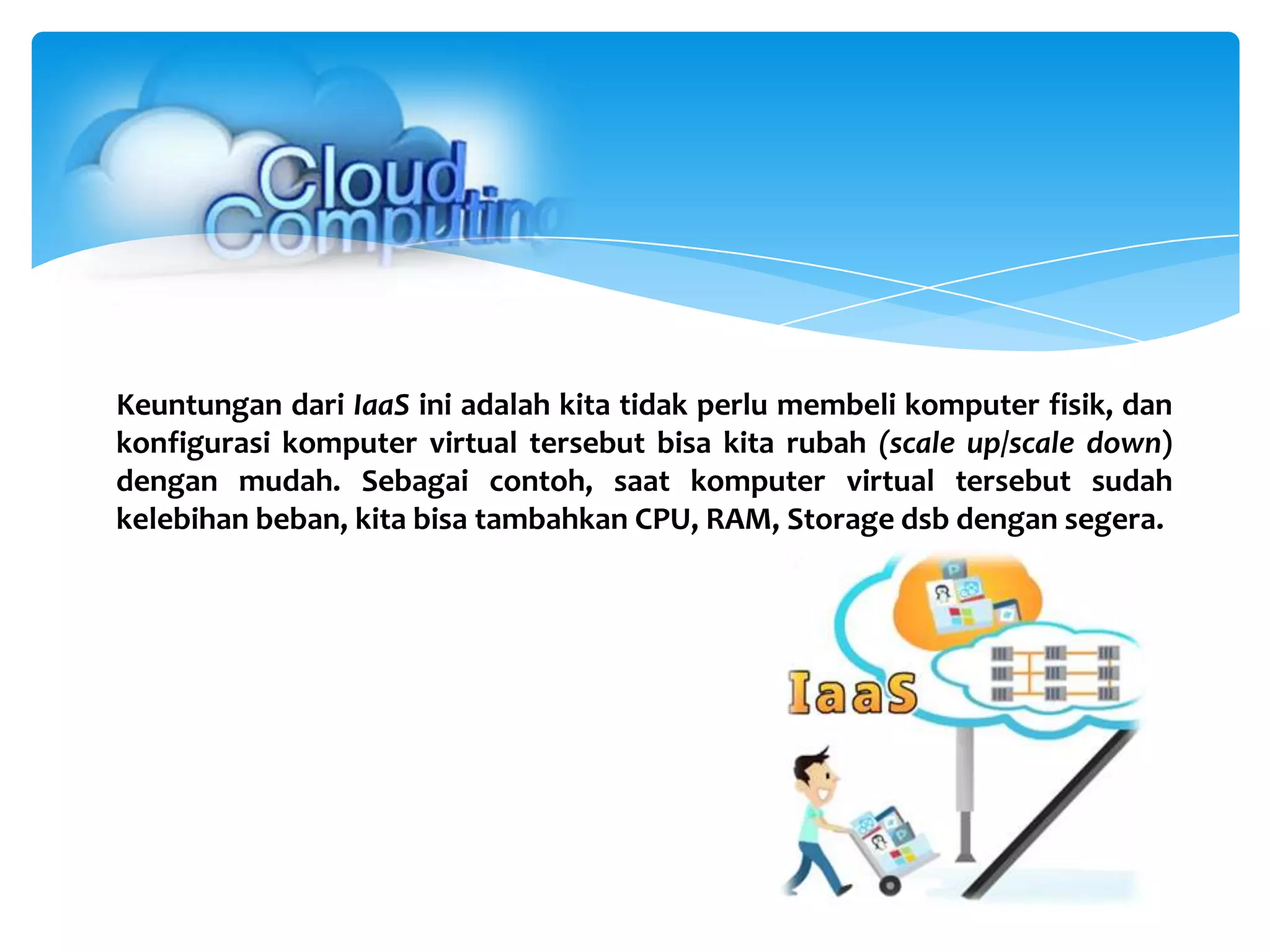 Keuntungan dari IaaS ini adalah kita tidak perlu membeli komputer fisik, dan
konfigurasi komputer virtual tersebut bisa kita rubah (scale up/scale down)
dengan mudah. Sebagai contoh, saat komputer virtual tersebut sudah
kelebihan beban, kita bisa tambahkan CPU, RAM, Storage dsb dengan segera.
 