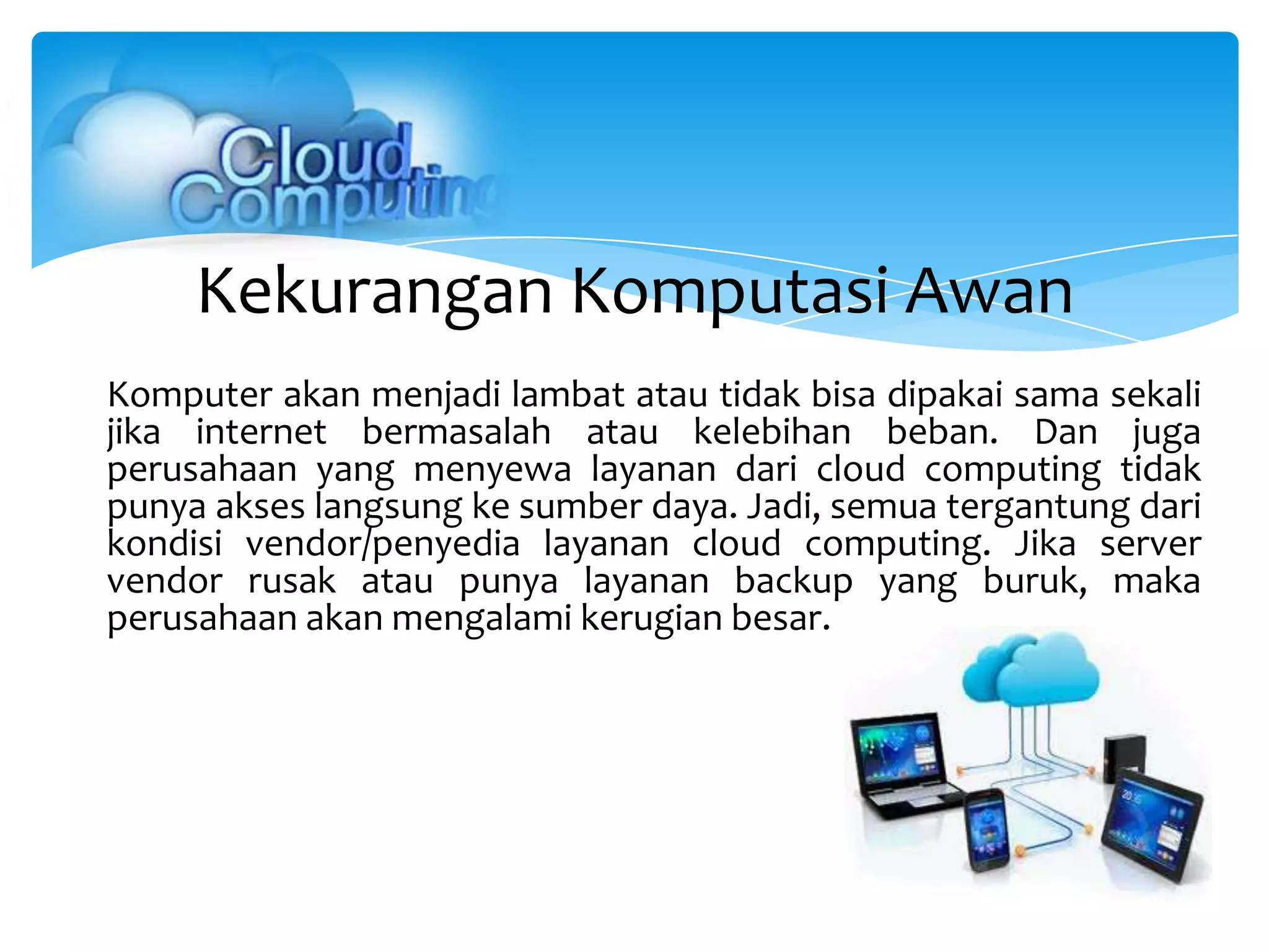 Kekurangan Komputasi Awan
Komputer akan menjadi lambat atau tidak bisa dipakai sama sekali
jika internet bermasalah atau kelebihan beban. Dan juga
perusahaan yang menyewa layanan dari cloud computing tidak
punya akses langsung ke sumber daya. Jadi, semua tergantung dari
kondisi vendor/penyedia layanan cloud computing. Jika server
vendor rusak atau punya layanan backup yang buruk, maka
perusahaan akan mengalami kerugian besar.
 