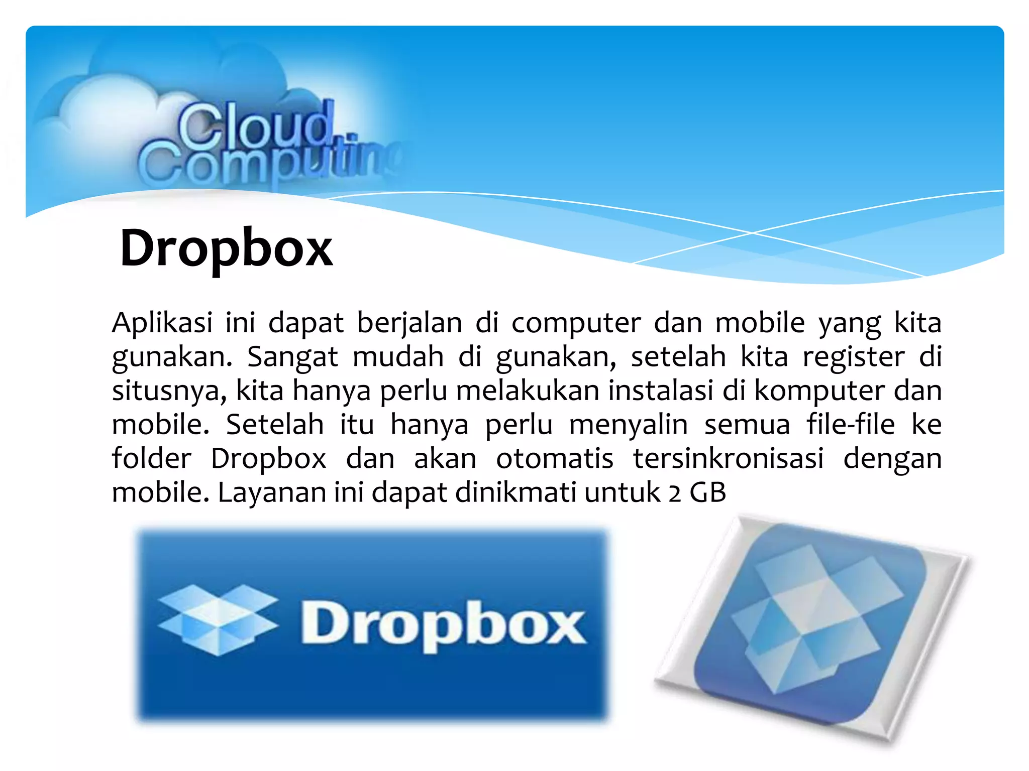 Dropbox
Aplikasi ini dapat berjalan di computer dan mobile yang kita
gunakan. Sangat mudah di gunakan, setelah kita register di
situsnya, kita hanya perlu melakukan instalasi di komputer dan
mobile. Setelah itu hanya perlu menyalin semua file-file ke
folder Dropbox dan akan otomatis tersinkronisasi dengan
mobile. Layanan ini dapat dinikmati untuk 2 GB
 