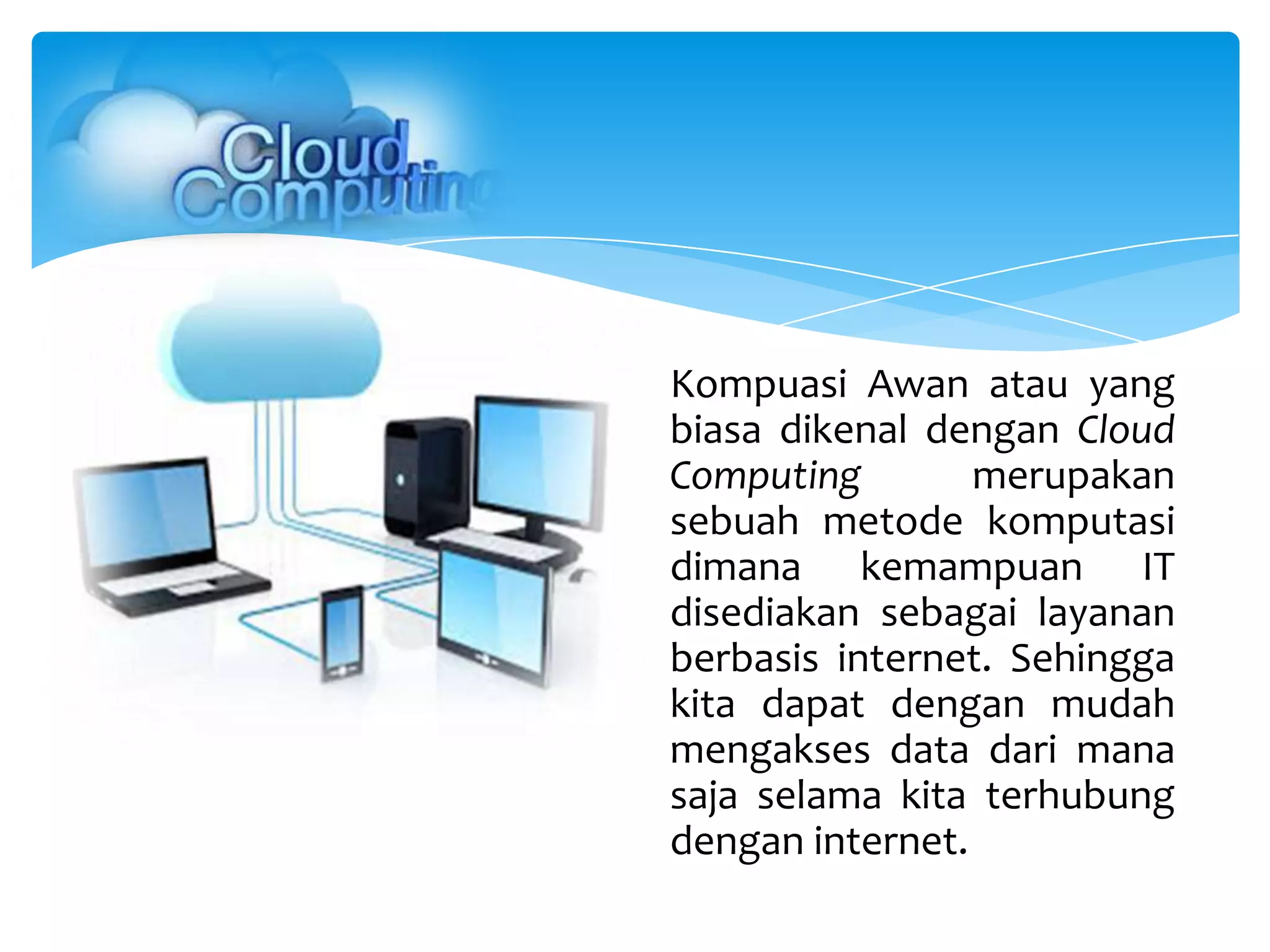 Kompuasi Awan atau yang
biasa dikenal dengan Cloud
Computing merupakan
sebuah metode komputasi
dimana kemampuan IT
disediakan sebagai layanan
berbasis internet. Sehingga
kita dapat dengan mudah
mengakses data dari mana
saja selama kita terhubung
dengan internet.
 